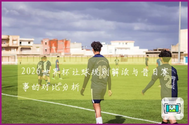 2026世界杯让球规则解读与昔日赛事的对比分析