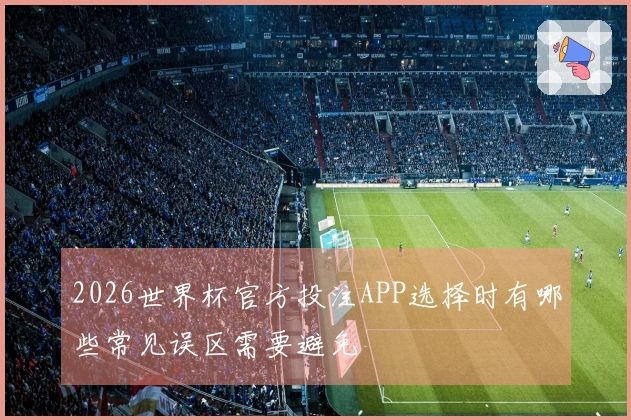 2026世界杯官方投注APP选择时有哪些常见误区需要避免