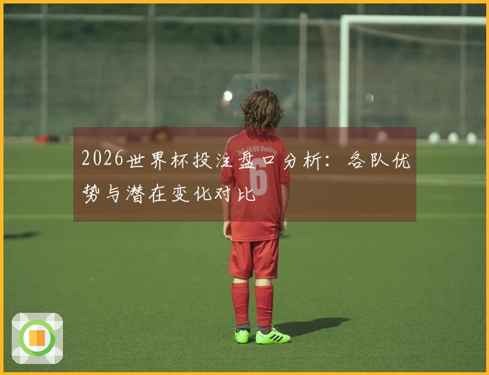 2026世界杯投注盘口分析：各队优势与潜在变化对比